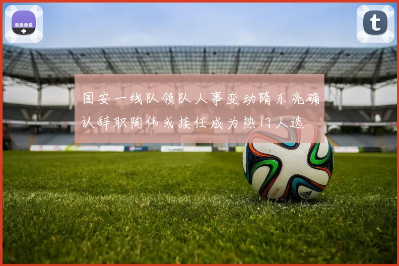国安一线队领队人事变动隋东亮确认辞职陶伟或接任成为热门人选