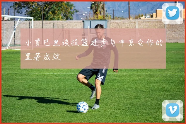 小贾巴里谈投篮进步与申京合作的显著成效