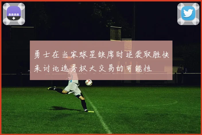 勇士在当家球星缺席时逆袭取胜快来讨论选秀权大交易的可能性