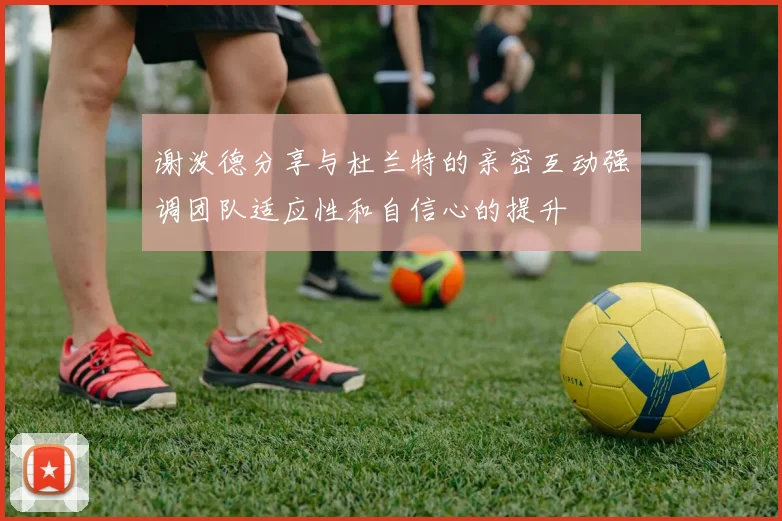 谢泼德分享与杜兰特的亲密互动强调团队适应性和自信心的提升