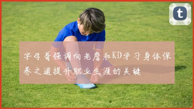 字母哥强调向老詹和KD学习身体保养之道提升职业生涯的关键