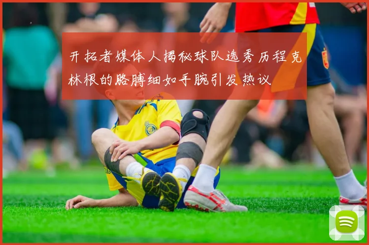 开拓者媒体人揭秘球队选秀历程克林根的胳膊细如手腕引发热议