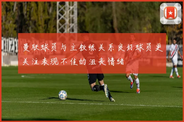 曼联球员与主教练关系良好球员更关注表现不佳的沮丧情绪
