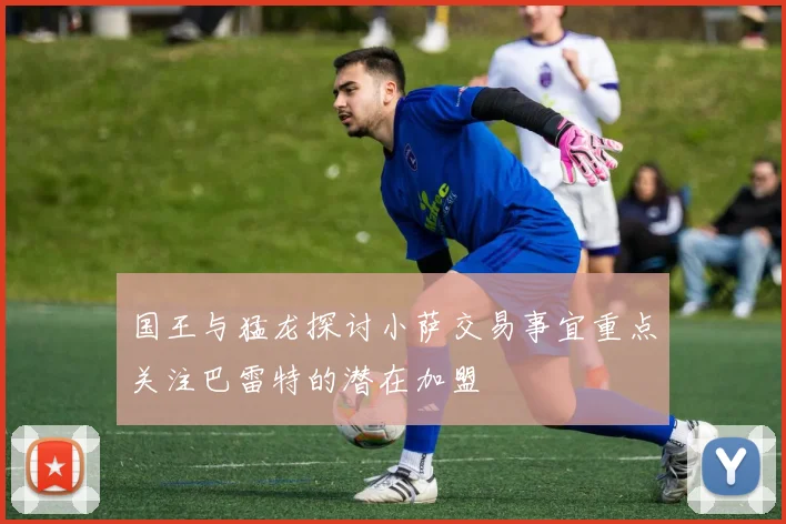 国王与猛龙探讨小萨交易事宜重点关注巴雷特的潜在加盟