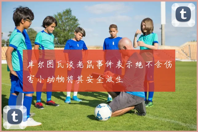 库尔图瓦谈老鼠事件表示绝不会伤害小动物将其安全放生