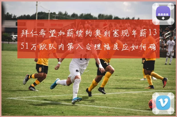 拜仁希望加薪续约奥利塞现年薪1351万欧队内第八合理幅度应如何确定