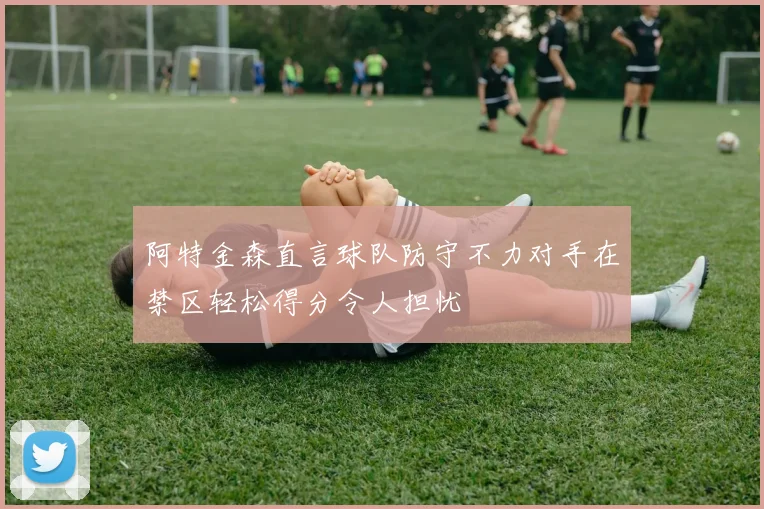 阿特金森直言球队防守不力对手在禁区轻松得分令人担忧