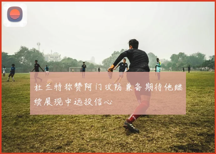 杜兰特称赞阿门攻防兼备期待他继续展现中远投信心