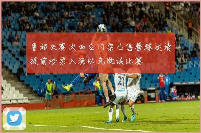 鲁超决赛次回合门票已售罄球迷请提前检票入场以免耽误比赛