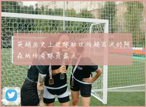 英超历史上进球助攻均超百次的阿森纳传奇球员盘点