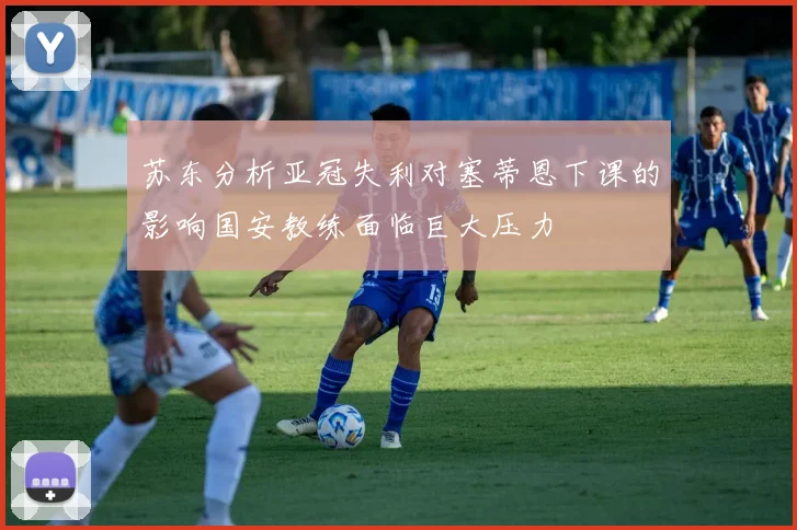 苏东分析亚冠失利对塞蒂恩下课的影响国安教练面临巨大压力