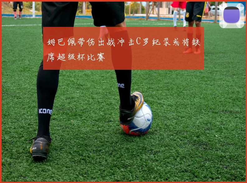 姆巴佩带伤出战冲击C罗纪录或将缺席超级杯比赛