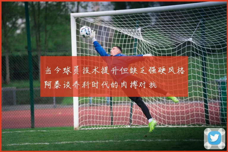 当今球员技术提升但缺乏强硬风格阿泰谈乔科时代的肉搏对抗