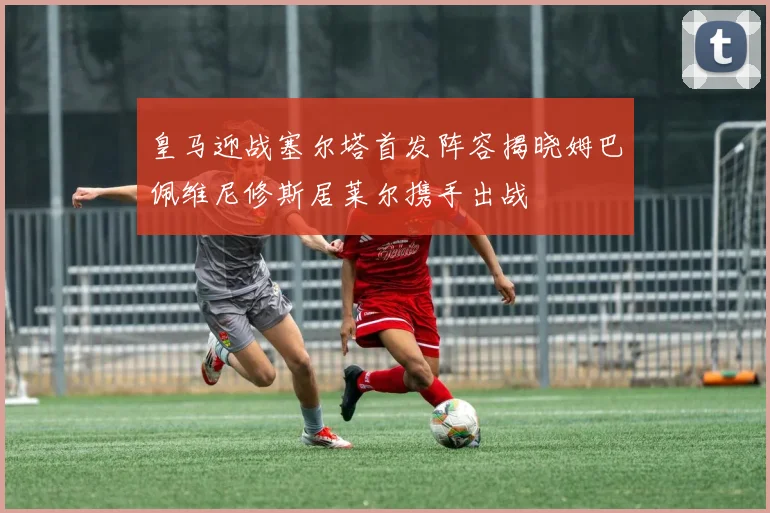皇马迎战塞尔塔首发阵容揭晓姆巴佩维尼修斯居莱尔携手出战