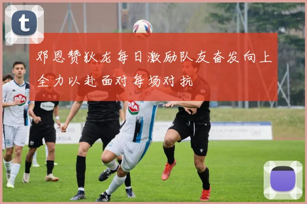 邓恩赞狄龙每日激励队友奋发向上全力以赴面对每场对抗