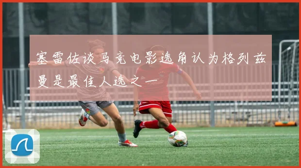 塞雷佐谈马竞电影选角认为格列兹曼是最佳人选之一