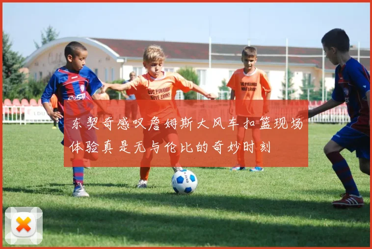 东契奇感叹詹姆斯大风车扣篮现场体验真是无与伦比的奇妙时刻