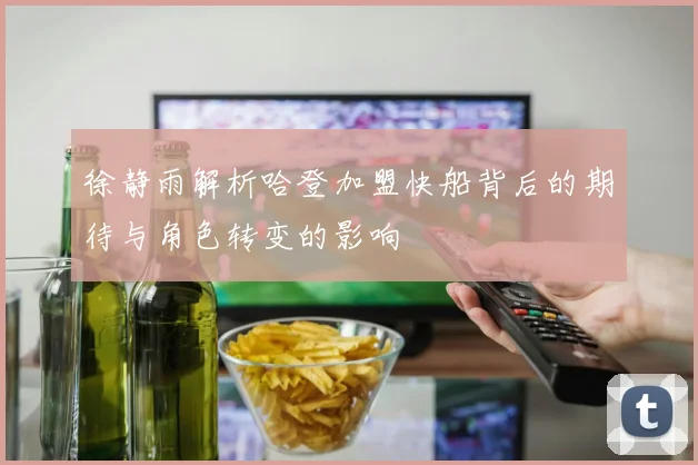 徐静雨解析哈登加盟快船背后的期待与角色转变的影响