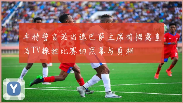 丰特誓言若当选巴萨主席将揭露皇马TV操控比赛的黑幕与真相